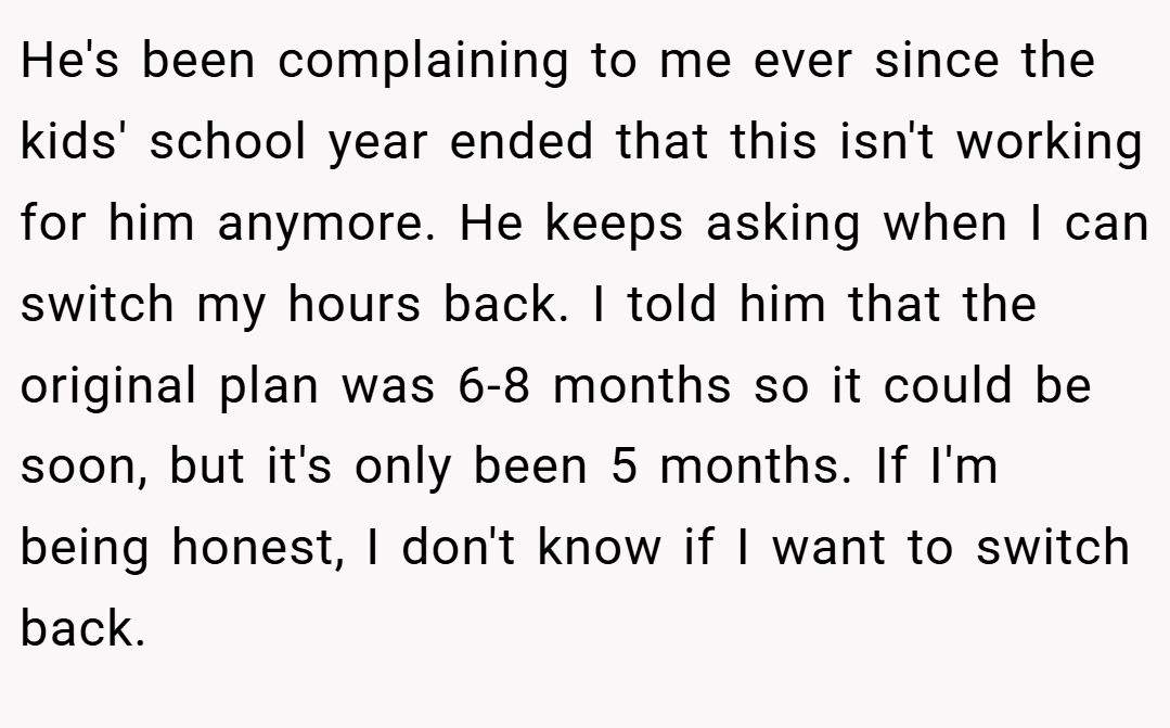 He's been complaining to me ever since the kids' school year ended that this isn't working for him anymore. He keeps asking when I can switch my hours back. I told him that the original plan was 6-8 months so it could be soon, but it's only been 5 months. If I'm being honest, I don't know if I want to switch back.