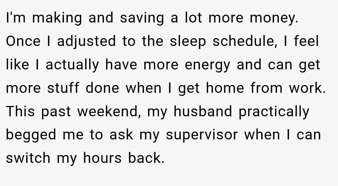 I'm making and saving a lot more money. Once I adjusted to the sleep schedule, I feel like I actually have more energy and can get more stuff done when I get home from work. This past weekend, my husband practically begged me to ask my supervisor when I can switch my hours back.