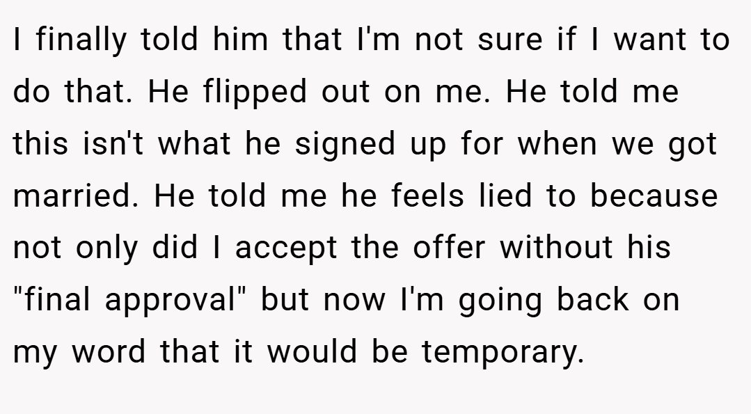 I finally told him that I'm not sure if I want to do that. He flipped out on me. He told me this isn't what he signed up for when we got married. He told me he feels lied to because not only did I accept the offer without his 