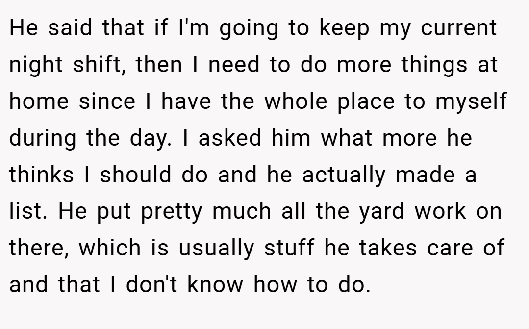 He said that if I'm going to keep my current night shift, then I need to do more things at home since I have the whole place to myself during the day. I asked him what more he thinks I should do and he actually made a list. He put pretty much all the yard work on there, which is usually stuff he takes care of and that I don't know how to do.
