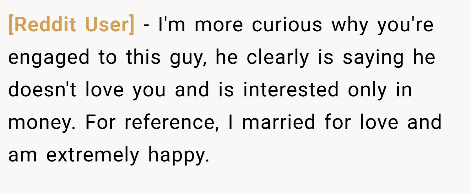 [Reddit User] − I'm more curious why you're engaged to this guy, he clearly is saying he doesn't love you and is interested only in money. For reference, I married for love and am extremely happy.