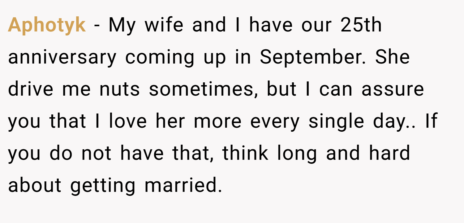 Aphotyk − My wife and I have our 25th anniversary coming up in September. She drive me nuts sometimes, but I can assure you that I love her more every single day.. If you do not have that, think long and hard about getting married.