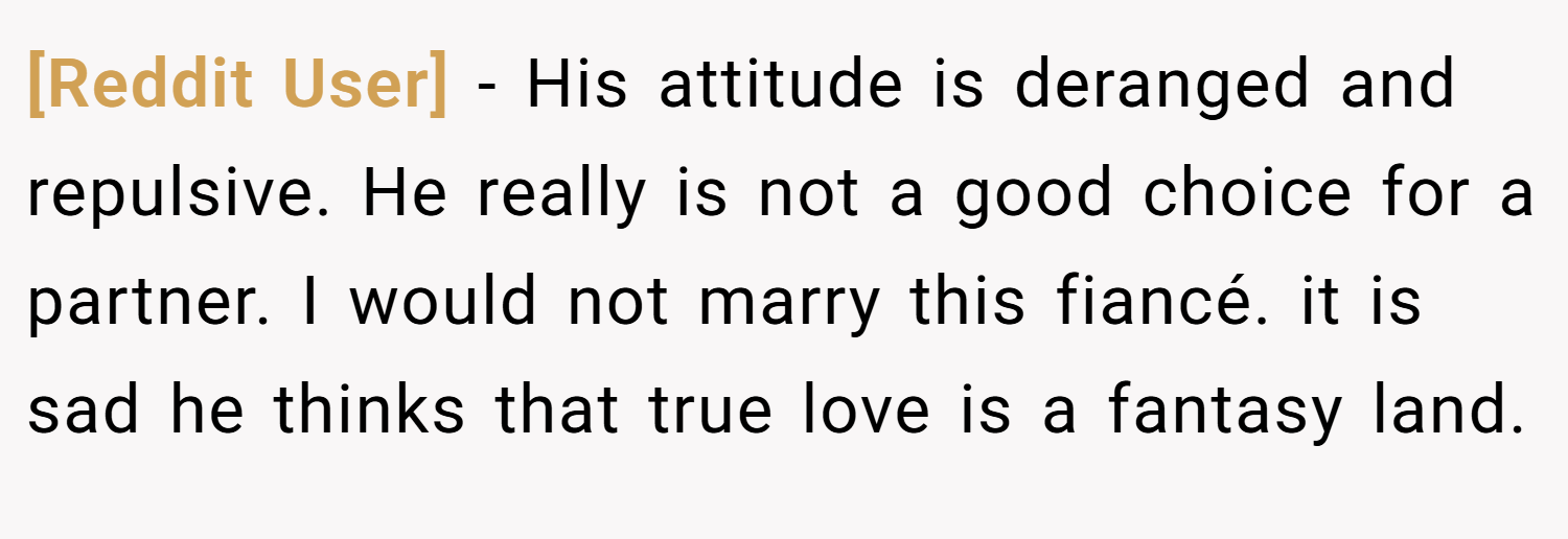 [Reddit User] − His attitude is deranged and repulsive. He really is not a good choice for a partner. I would not marry this fiancé. it is sad he thinks that true love is a fantasy land.
