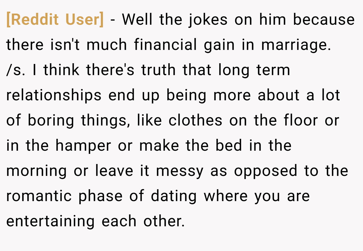 [Reddit User] − Well the jokes on him because there isn't much financial gain in marriage. /s. I think there's truth that long term relationships end up being more about a lot of boring things, like clothes on the floor or in the hamper or make the bed in the morning or leave it messy as opposed to the romantic phase of dating where you are entertaining each other.