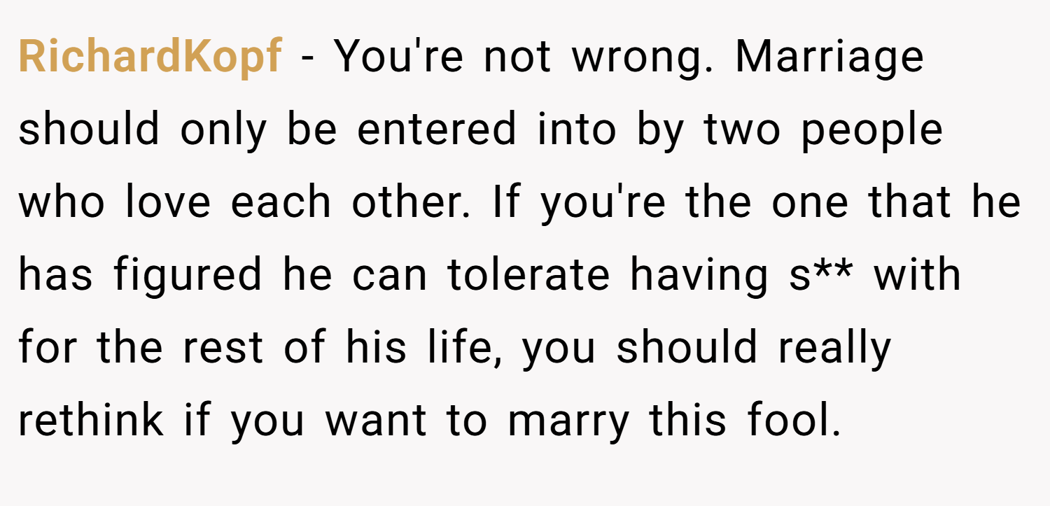 RichardKopf − You're not wrong. Marriage should only be entered into by two people who love each other. If you're the one that he has figured he can tolerate having s** with for the rest of his life, you should really rethink if you want to marry this fool.