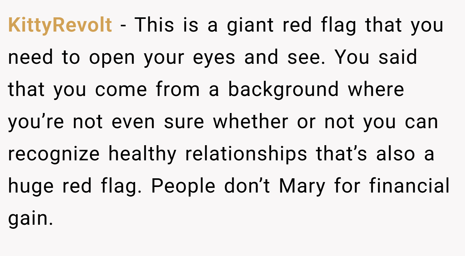 KittyRevolt − This is a giant red flag that you need to open your eyes and see. You said that you come from a background where you’re not even sure whether or not you can recognize healthy relationships that’s also a huge red flag. People don’t Mary for financial gain.