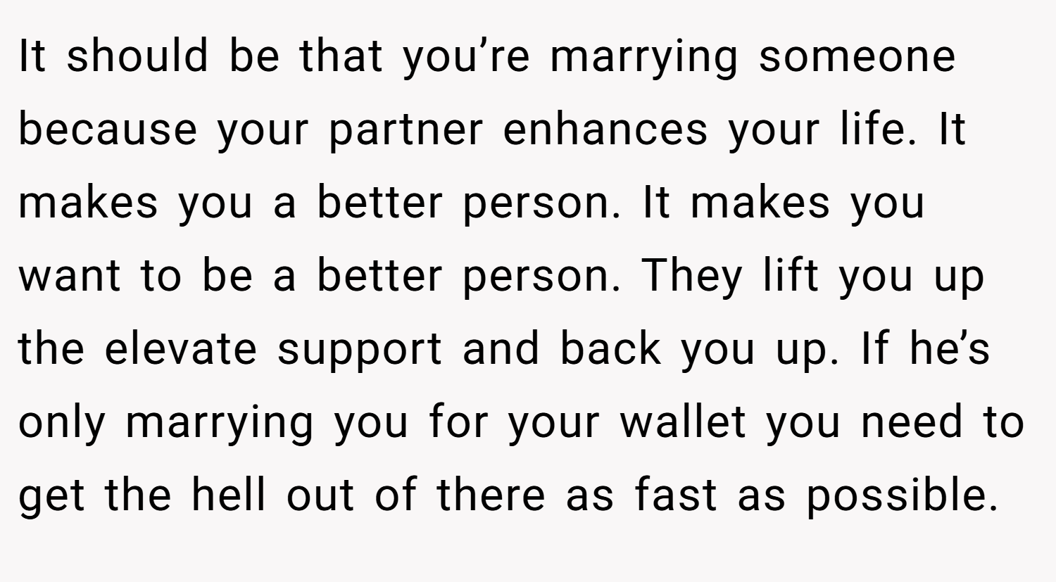 It should be that you’re marrying someone because your partner enhances your life. It makes you a better person. It makes you want to be a better person. They lift you up the elevate support and back you up. If he’s only marrying you for your wallet you need to get the hell out of there as fast as possible.
