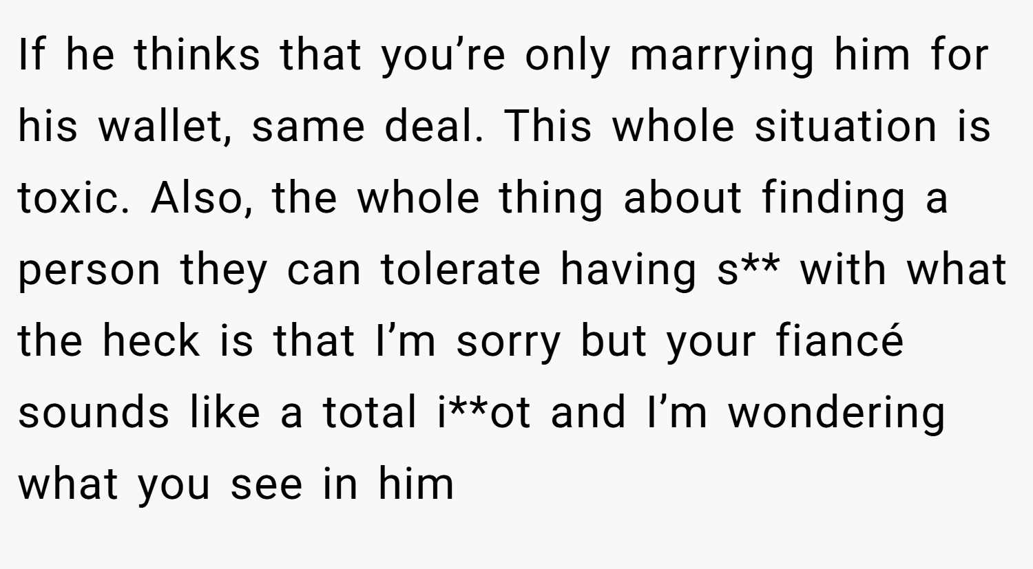 If he thinks that you’re only marrying him for his wallet, same deal. This whole situation is toxic. Also, the whole thing about finding a person they can tolerate having s** with what the heck is that I’m sorry but your fiancé sounds like a total i**ot and I’m wondering what you see in him