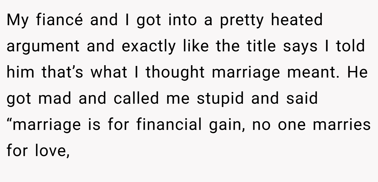 My fiancé and I got into a pretty heated argument and exactly like the title says I told him that’s what I thought marriage meant. He got mad and called me stupid and said “marriage is for financial gain, no one marries for love,