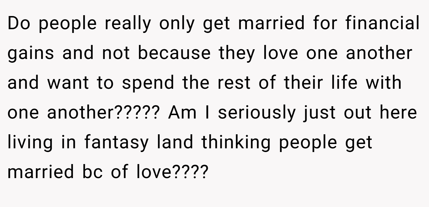 Do people really only get married for financial gains and not because they love one another and want to spend the rest of their life with one another????? Am I seriously just out here living in fantasy land thinking people get married bc of love????