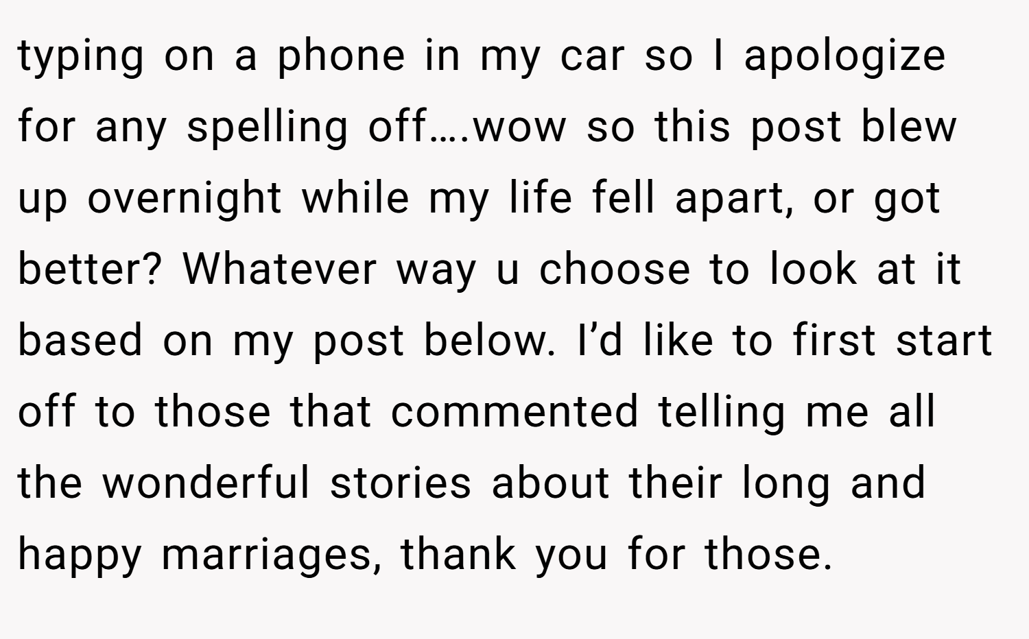 typing on a phone in my car so I apologize for any spelling off….wow so this post blew up overnight while my life fell apart, or got better? Whatever way u choose to look at it based on my post below. I’d like to first start off to those that commented telling me all the wonderful stories about their long and happy marriages, thank you for those.
