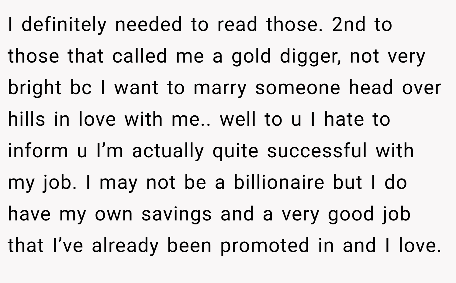 I definitely needed to read those. 2nd to those that called me a gold digger, not very bright bc I want to marry someone head over hills in love with me.. well to u I hate to inform u I’m actually quite successful with my job. I may not be a billionaire but I do have my own savings and a very good job that I’ve already been promoted in and I love.
