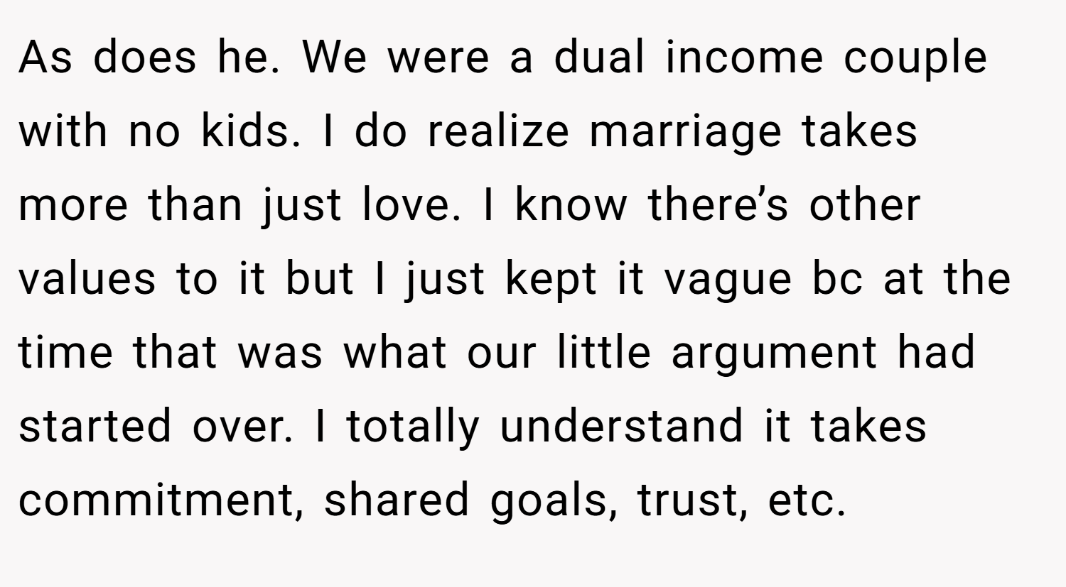 As does he. We were a dual income couple with no kids. I do realize marriage takes more than just love. I know there’s other values to it but I just kept it vague bc at the time that was what our little argument had started over. I totally understand it takes commitment, shared goals, trust, etc.