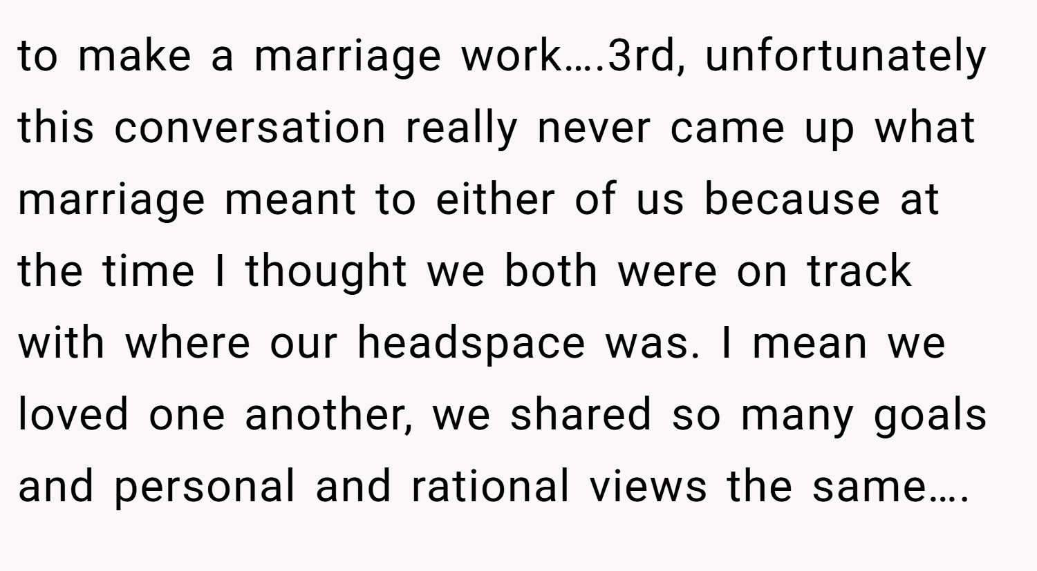 to make a marriage work….3rd, unfortunately this conversation really never came up what marriage meant to either of us because at the time I thought we both were on track with where our headspace was. I mean we loved one another, we shared so many goals and personal and rational views the same….