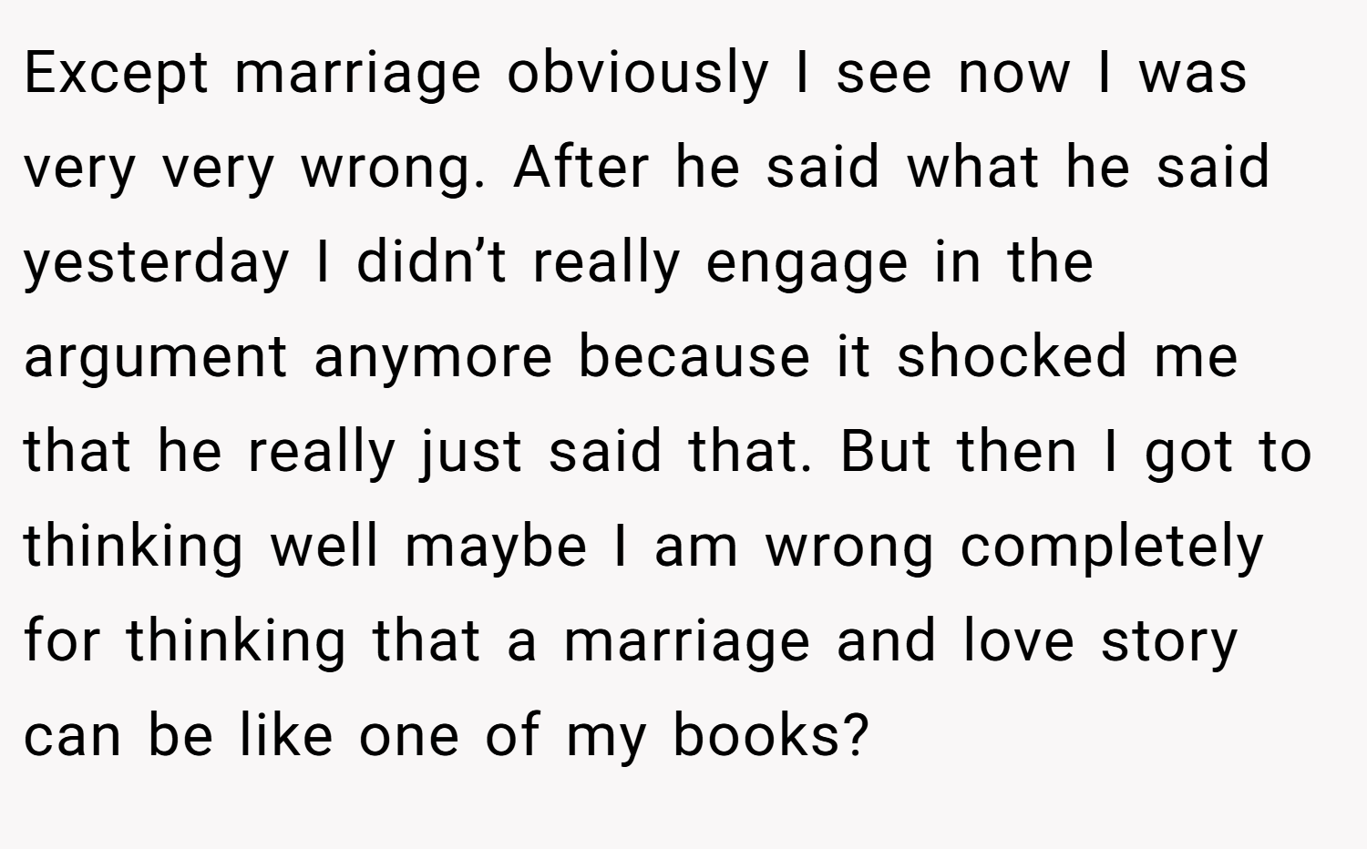 Except marriage obviously I see now I was very very wrong. After he said what he said yesterday I didn’t really engage in the argument anymore because it shocked me that he really just said that. But then I got to thinking well maybe I am wrong completely for thinking that a marriage and love story can be like one of my books?