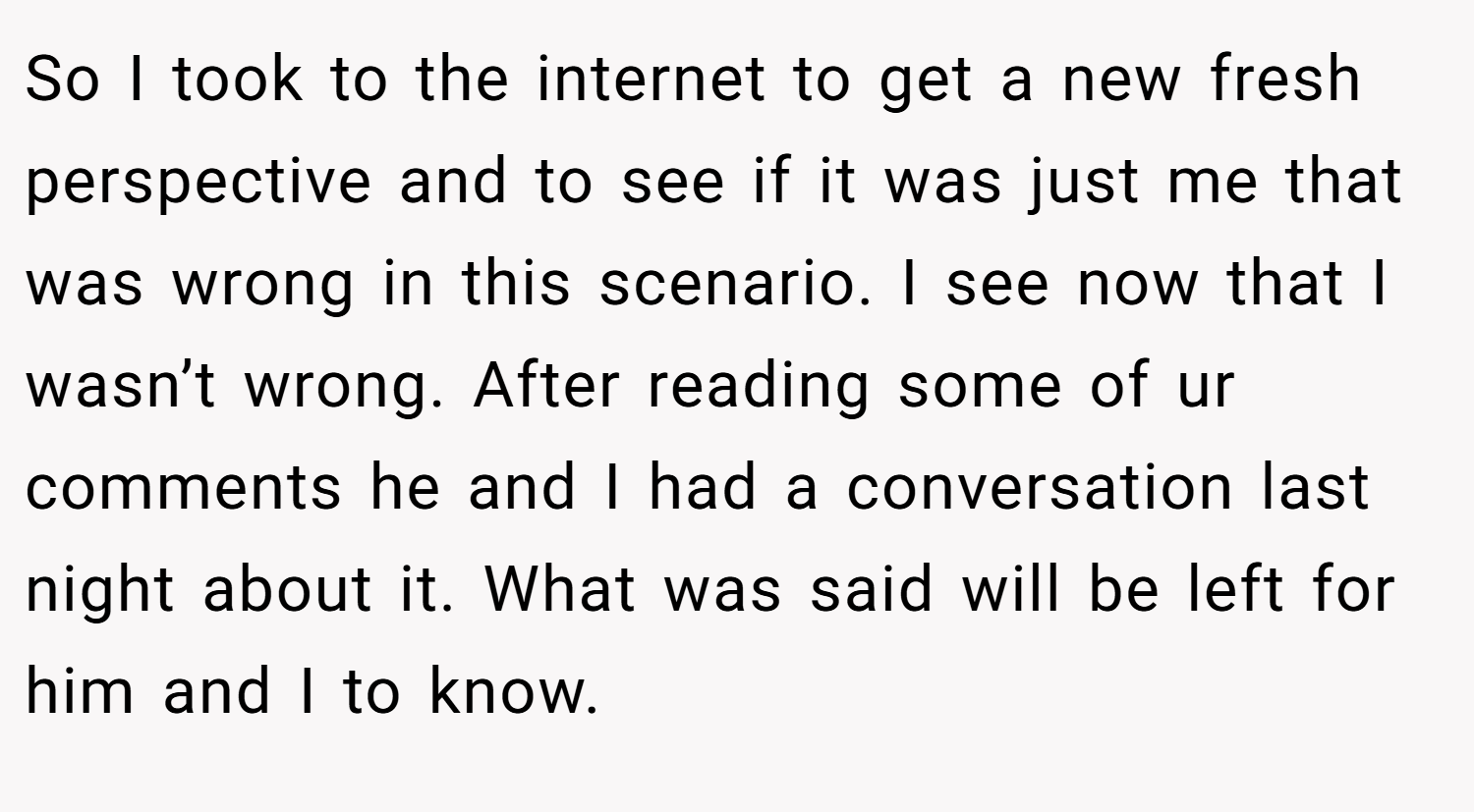 So I took to the internet to get a new fresh perspective and to see if it was just me that was wrong in this scenario. I see now that I wasn’t wrong. After reading some of ur comments he and I had a conversation last night about it. What was said will be left for him and I to know.