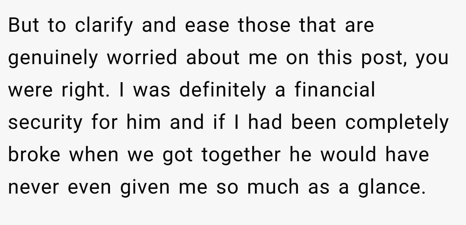 But to clarify and ease those that are genuinely worried about me on this post, you were right. I was definitely a financial security for him and if I had been completely broke when we got together he would have never even given me so much as a glance.