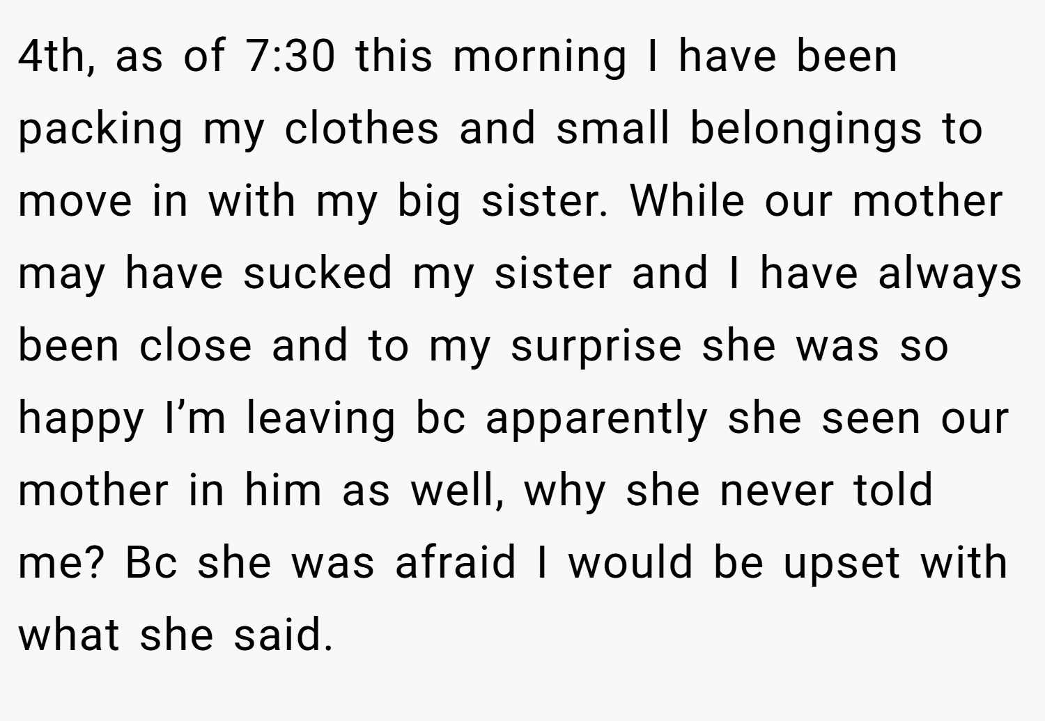 4th, as of 7:30 this morning I have been packing my clothes and small belongings to move in with my big sister. While our mother may have sucked my sister and I have always been close and to my surprise she was so happy I’m leaving bc apparently she seen our mother in him as well, why she never told me? Bc she was afraid I would be upset with what she said.