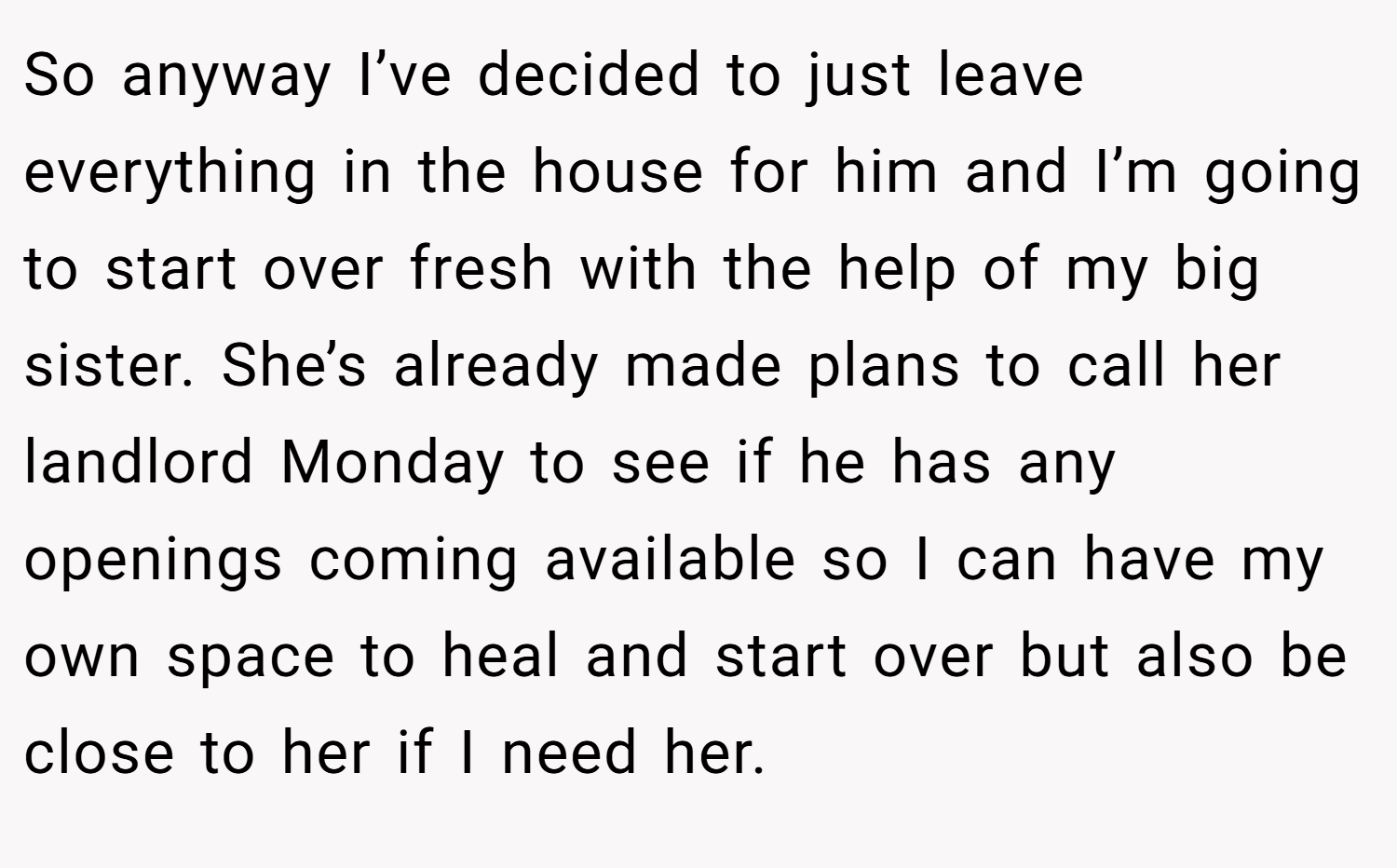 So anyway I’ve decided to just leave everything in the house for him and I’m going to start over fresh with the help of my big sister. She’s already made plans to call her landlord Monday to see if he has any openings coming available so I can have my own space to heal and start over but also be close to her if I need her.