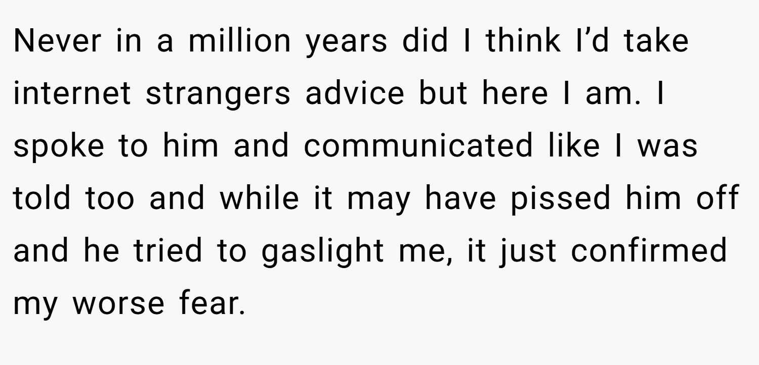 Never in a million years did I think I’d take internet strangers advice but here I am. I spoke to him and communicated like I was told too and while it may have pissed him off and he tried to gaslight me, it just confirmed my worse fear.