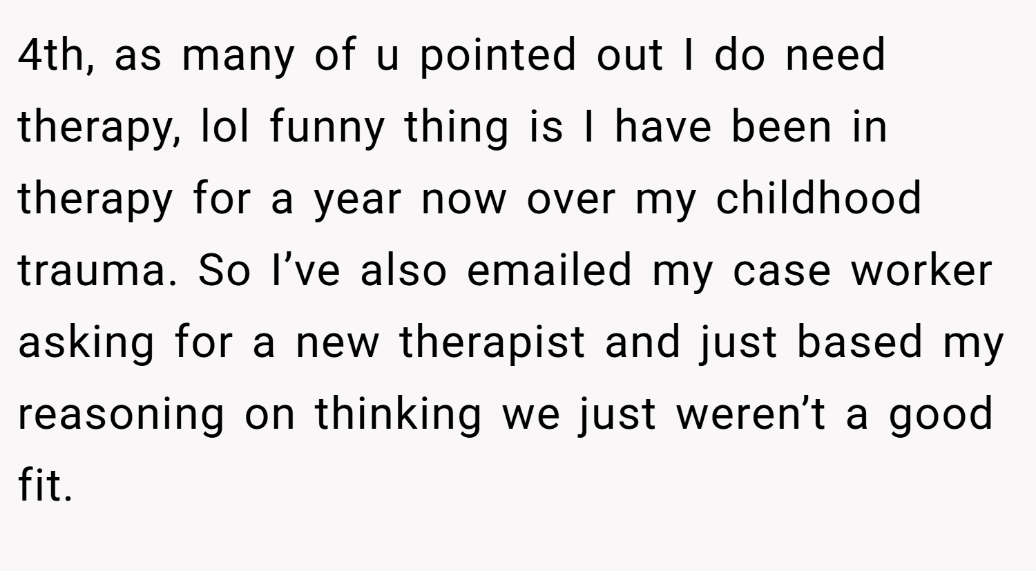 4th, as many of u pointed out I do need therapy, lol funny thing is I have been in therapy for a year now over my childhood trauma. So I’ve also emailed my case worker asking for a new therapist and just based my reasoning on thinking we just weren’t a good fit.