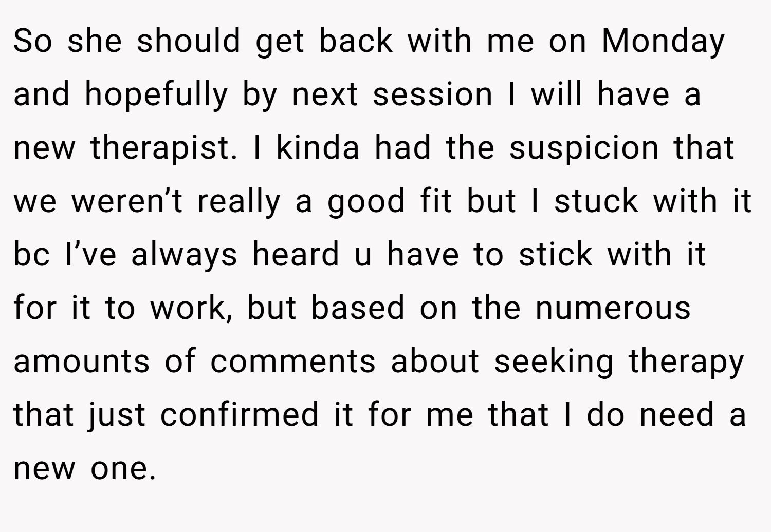 So she should get back with me on Monday and hopefully by next session I will have a new therapist. I kinda had the suspicion that we weren’t really a good fit but I stuck with it bc I’ve always heard u have to stick with it for it to work, but based on the numerous amounts of comments about seeking therapy that just confirmed it for me that I do need a new one.