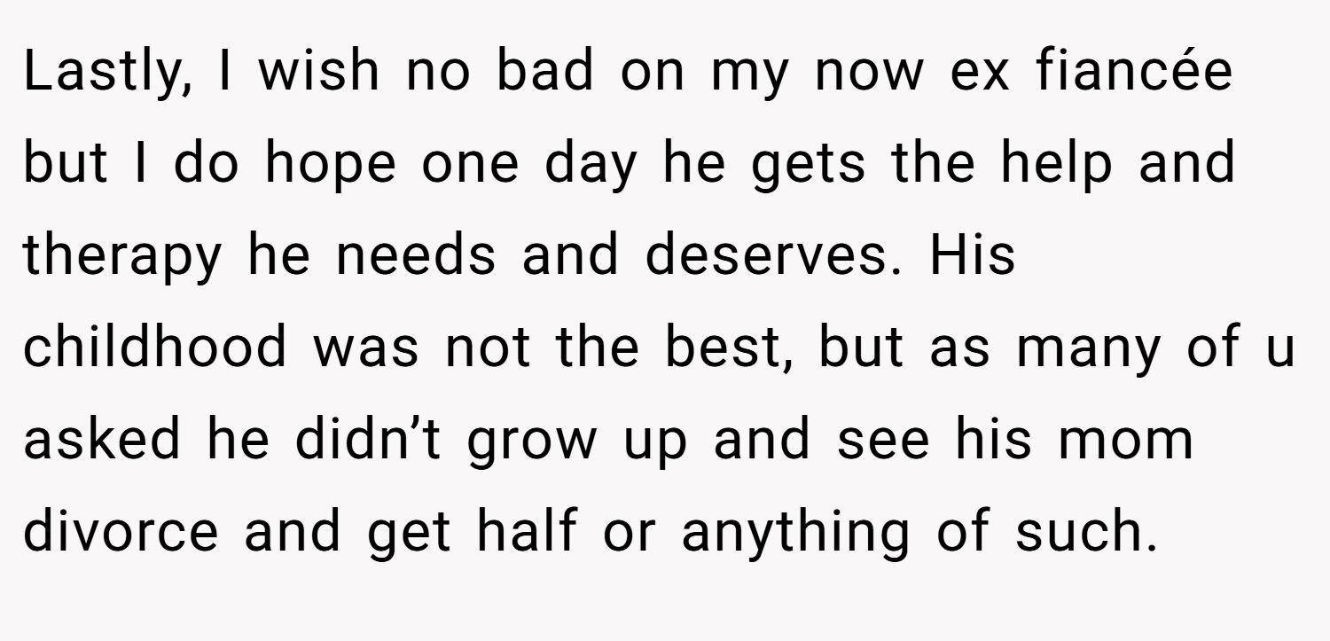Lastly, I wish no bad on my now ex fiancée but I do hope one day he gets the help and therapy he needs and deserves. His childhood was not the best, but as many of u asked he didn’t grow up and see his mom divorce and get half or anything of such.