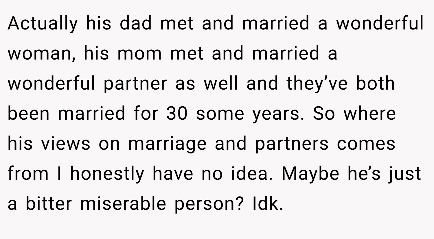 Actually his dad met and married a wonderful woman, his mom met and married a wonderful partner as well and they’ve both been married for 30 some years. So where his views on marriage and partners comes from I honestly have no idea. Maybe he’s just a bitter miserable person? Idk.