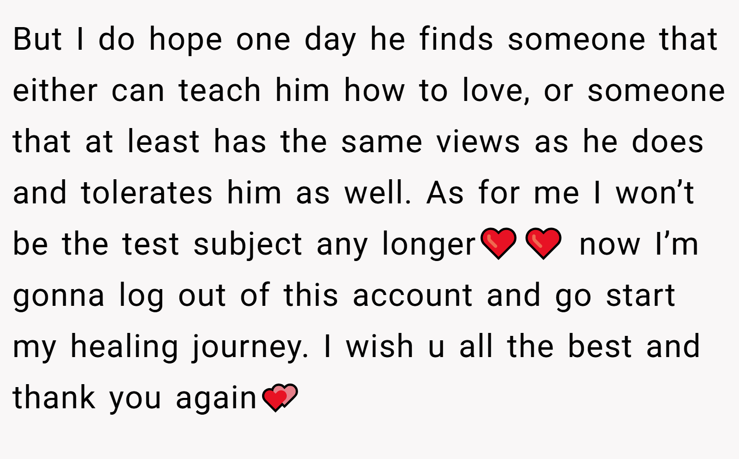 But I do hope one day he finds someone that either can teach him how to love, or someone that at least has the same views as he does and tolerates him as well. As for me I won’t be the test subject any longer❤️❤️ now I’m gonna log out of this account and go start my healing journey. I wish u all the best and thank you again💕