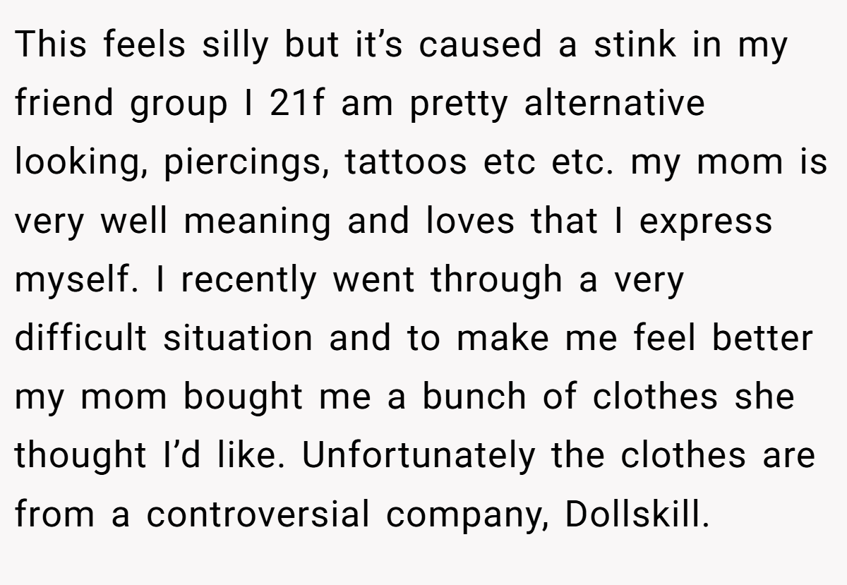This feels silly but it’s caused a stink in my friend group I 21f am pretty alternative looking, piercings, tattoos etc etc. my mom is very well meaning and loves that I express myself. I recently went through a very difficult situation and to make me feel better my mom bought me a bunch of clothes she thought I’d like. Unfortunately the clothes are from a controversial company, Dollskill.
