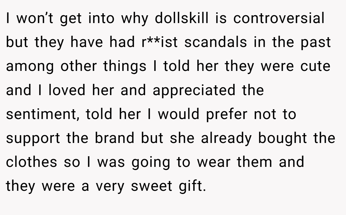 I won’t get into why dollskill is controversial but they have had r**ist scandals in the past among other things I told her they were cute and I loved her and appreciated the sentiment, told her I would prefer not to support the brand but she already bought the clothes so I was going to wear them and they were a very sweet gift.