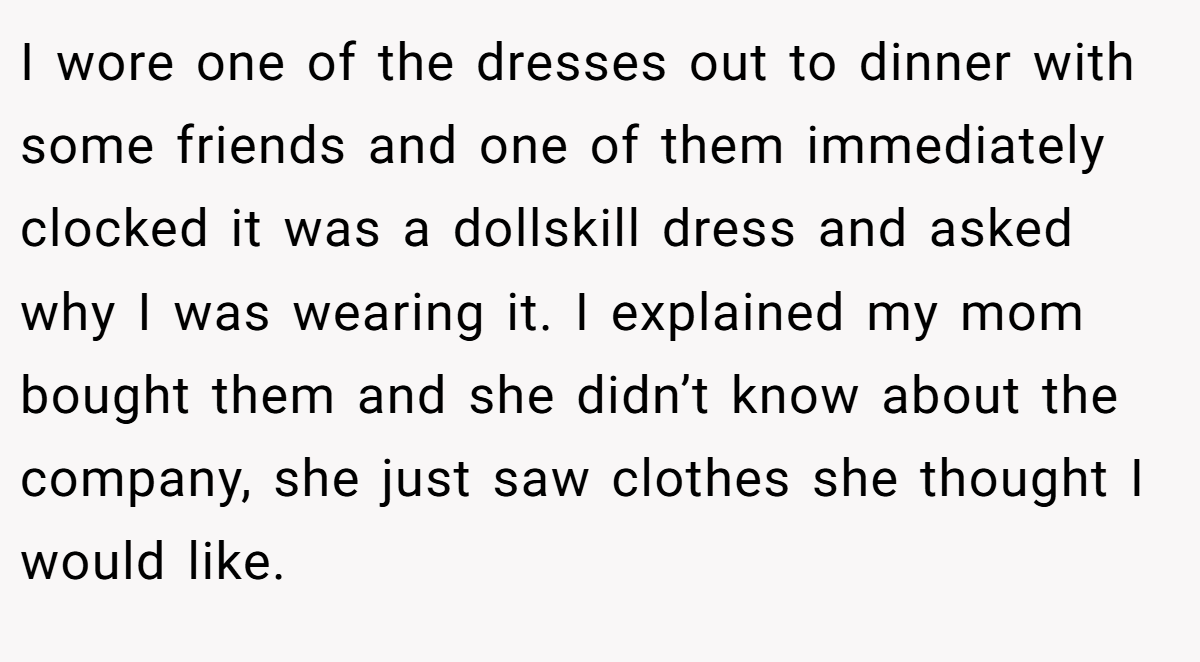 I wore one of the dresses out to dinner with some friends and one of them immediately clocked it was a dollskill dress and asked why I was wearing it. I explained my mom bought them and she didn’t know about the company, she just saw clothes she thought I would like.