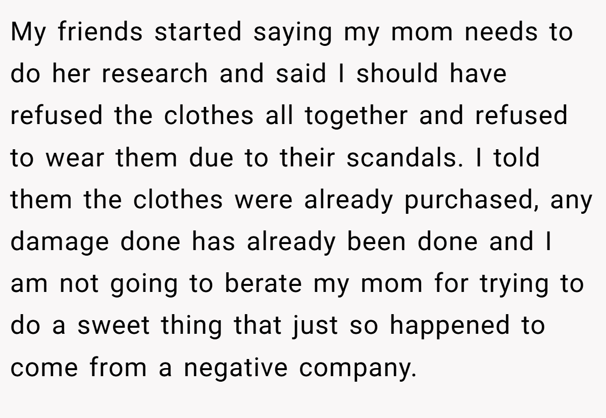 My friends started saying my mom needs to do her research and said I should have refused the clothes all together and refused to wear them due to their scandals. I told them the clothes were already purchased, any damage done has already been done and I am not going to berate my mom for trying to do a sweet thing that just so happened to come from a negative company.