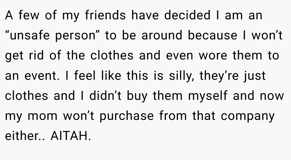 A few of my friends have decided I am an “unsafe person” to be around because I won’t get rid of the clothes and even wore them to an event. I feel like this is silly, they’re just clothes and I didn’t buy them myself and now my mom won’t purchase from that company either.. AITAH. 