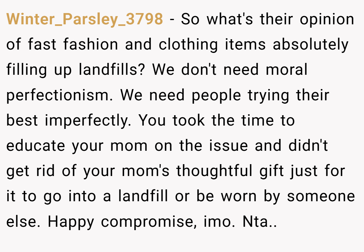 Winter_Parsley_3798 − So what's their opinion of fast fashion and clothing items absolutely filling up landfills? We don't need moral perfectionism. We need people trying their best imperfectly. You took the time to educate your mom on the issue and didn't get rid of your mom's thoughtful gift just for it to go into a landfill or be worn by someone else. Happy compromise, imo. Nta..