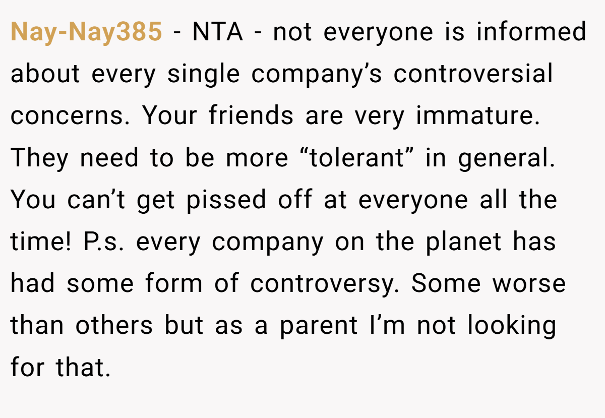 Nay-Nay385 − NTA - not everyone is informed about every single company’s controversial concerns. Your friends are very immature. They need to be more “tolerant” in general. You can’t get pissed off at everyone all the time! P.s. every company on the planet has had some form of controversy. Some worse than others but as a parent I’m not looking for that.