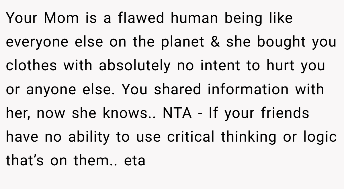 Your Mom is a flawed human being like everyone else on the planet & she bought you clothes with absolutely no intent to hurt you or anyone else. You shared information with her, now she knows.. NTA - If your friends have no ability to use critical thinking or logic that’s on them.. eta
