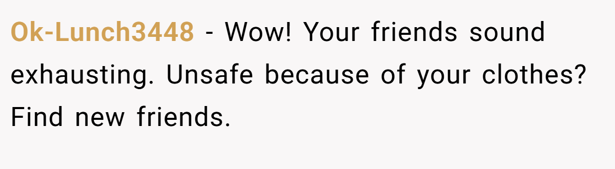 Ok-Lunch3448 − Wow! Your friends sound exhausting. Unsafe because of your clothes? Find new friends.