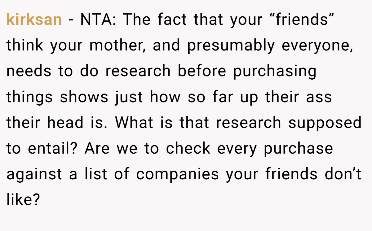 kirksan − NTA: The fact that your “friends” think your mother, and presumably everyone, needs to do research before purchasing things shows just how so far up their ass their head is. What is that research supposed to entail? Are we to check every purchase against a list of companies your friends don’t like?