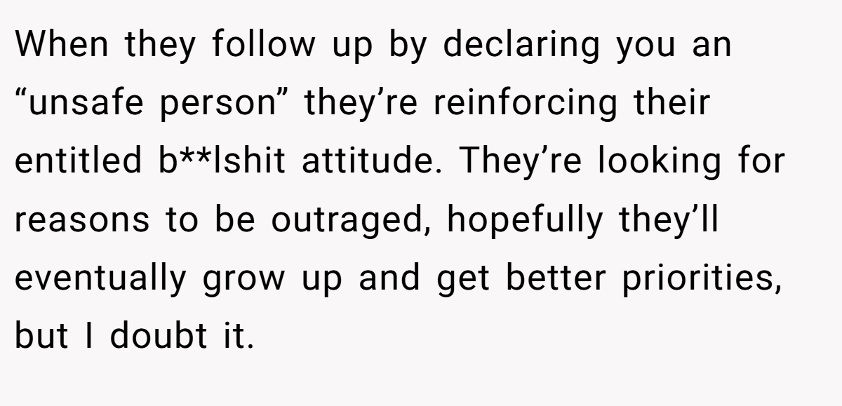 When they follow up by declaring you an “unsafe person” they’re reinforcing their entitled b**lshit attitude. They’re looking for reasons to be outraged, hopefully they’ll eventually grow up and get better priorities, but I doubt it.