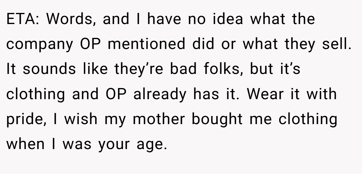 ETA: Words, and I have no idea what the company OP mentioned did or what they sell. It sounds like they’re bad folks, but it’s clothing and OP already has it. Wear it with pride, I wish my mother bought me clothing when I was your age.