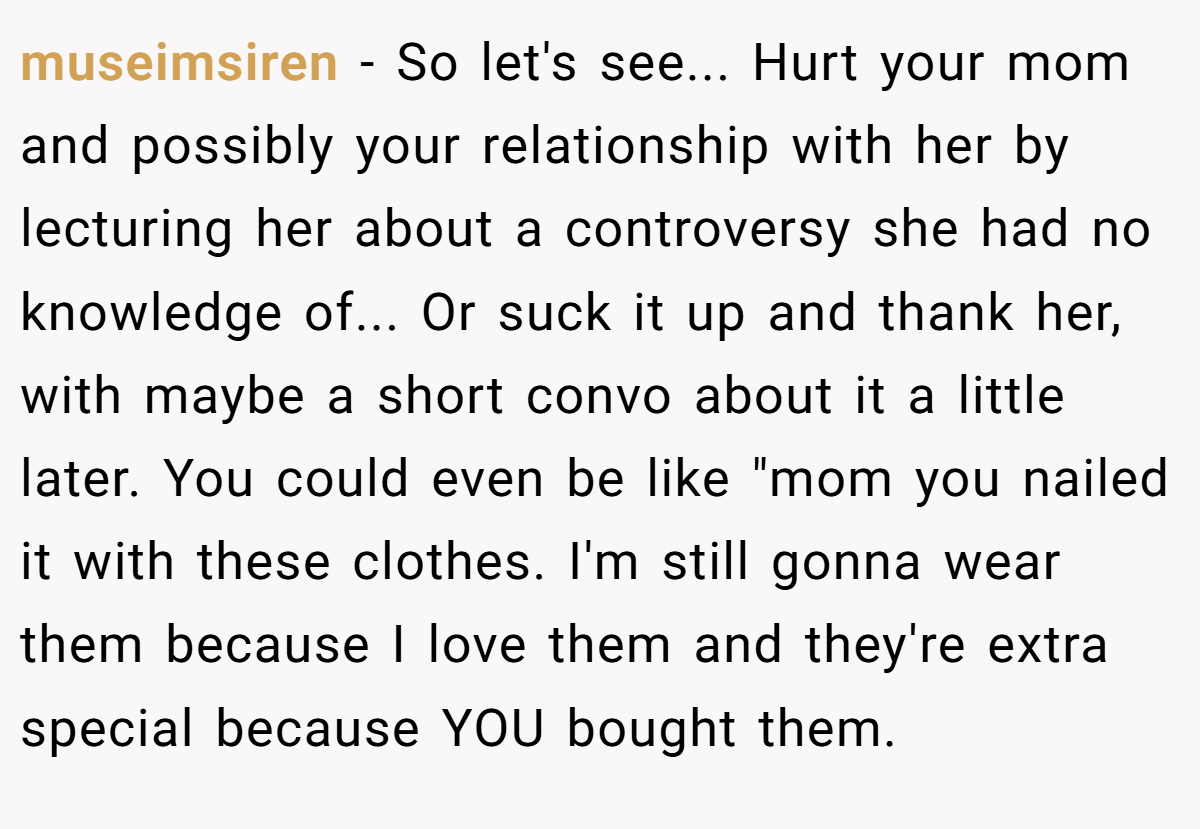 museimsiren − So let's see... Hurt your mom and possibly your relationship with her by lecturing her about a controversy she had no knowledge of... Or suck it up and thank her, with maybe a short convo about it a little later. You could even be like 