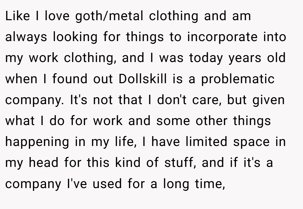 Like I love goth/metal clothing and am always looking for things to incorporate into my work clothing, and I was today years old when I found out Dollskill is a problematic company. It's not that I don't care, but given what I do for work and some other things happening in my life, I have limited space in my head for this kind of stuff, and if it's a company I've used for a long time,