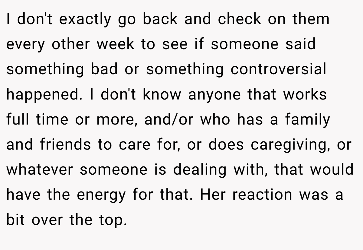 I don't exactly go back and check on them every other week to see if someone said something bad or something controversial happened. I don't know anyone that works full time or more, and/or who has a family and friends to care for, or does caregiving, or whatever someone is dealing with, that would have the energy for that. Her reaction was a bit over the top.
