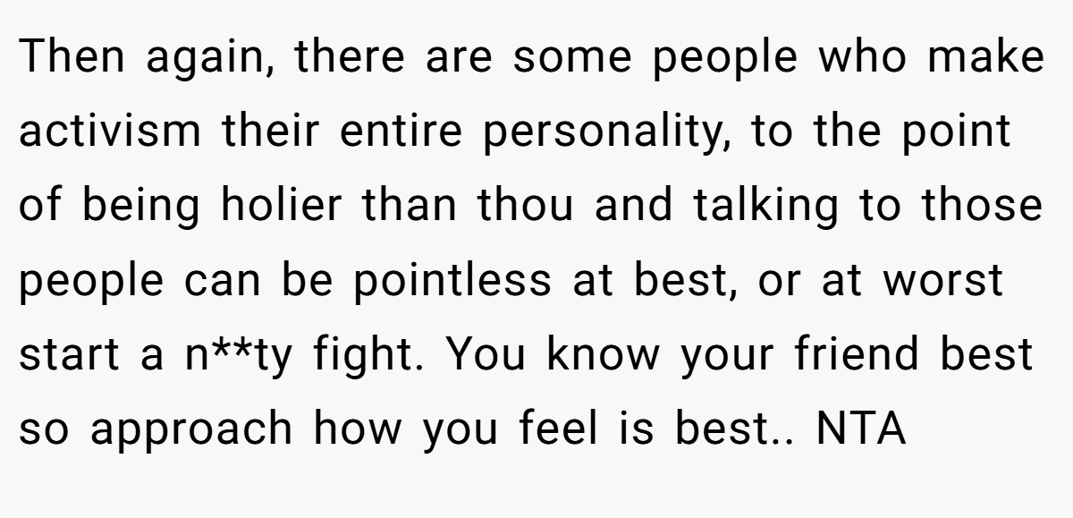 Then again, there are some people who make activism their entire personality, to the point of being holier than thou and talking to those people can be pointless at best, or at worst start a n**ty fight. You know your friend best so approach how you feel is best.. NTA