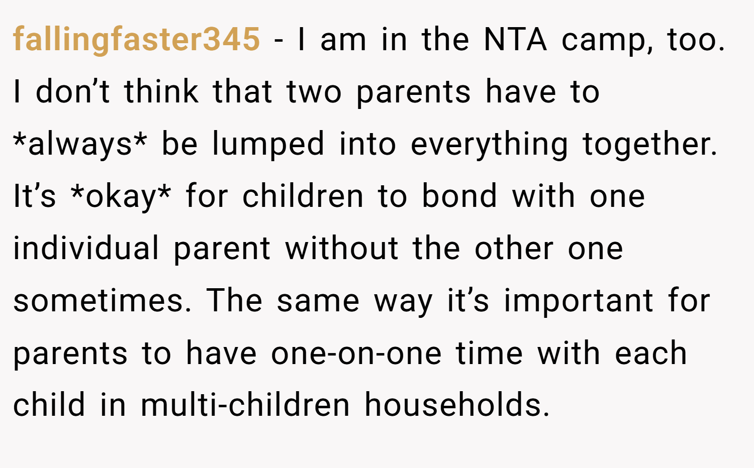 fallingfaster345 − I am in the NTA camp, too. I don’t think that two parents have to *always* be lumped into everything together. It’s *okay* for children to bond with one individual parent without the other one sometimes. The same way it’s important for parents to have one-on-one time with each child in multi-children households.