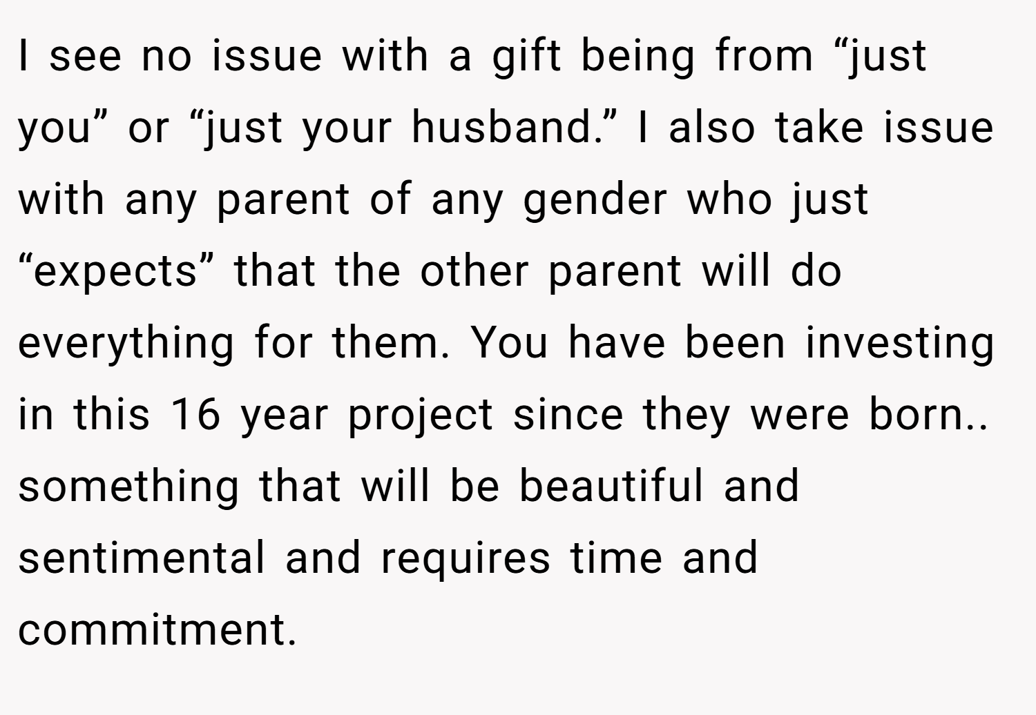 I see no issue with a gift being from “just you” or “just your husband.” I also take issue with any parent of any gender who just “expects” that the other parent will do everything for them. You have been investing in this 16 year project since they were born.. something that will be beautiful and sentimental and requires time and commitment.