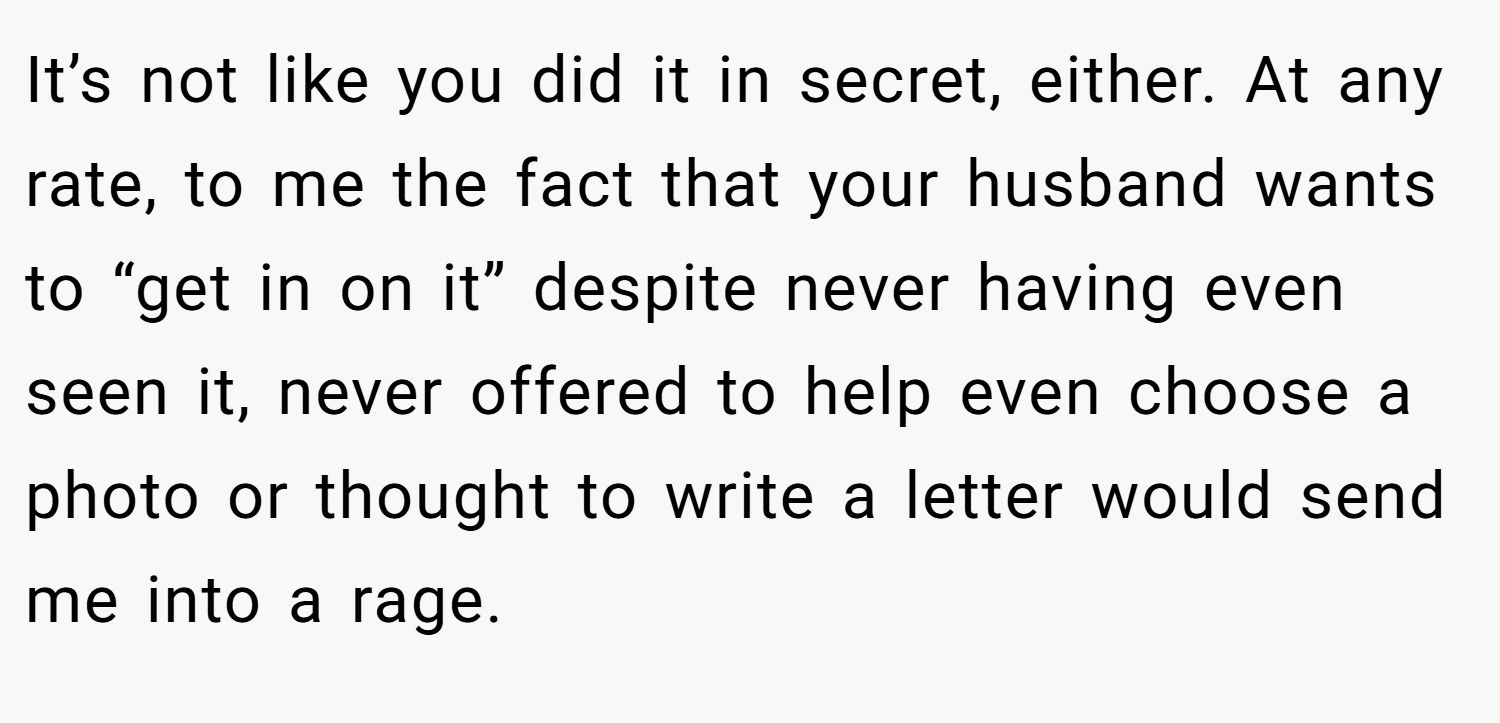 It’s not like you did it in secret, either. At any rate, to me the fact that your husband wants to “get in on it” despite never having even seen it, never offered to help even choose a photo or thought to write a letter would send me into a rage.