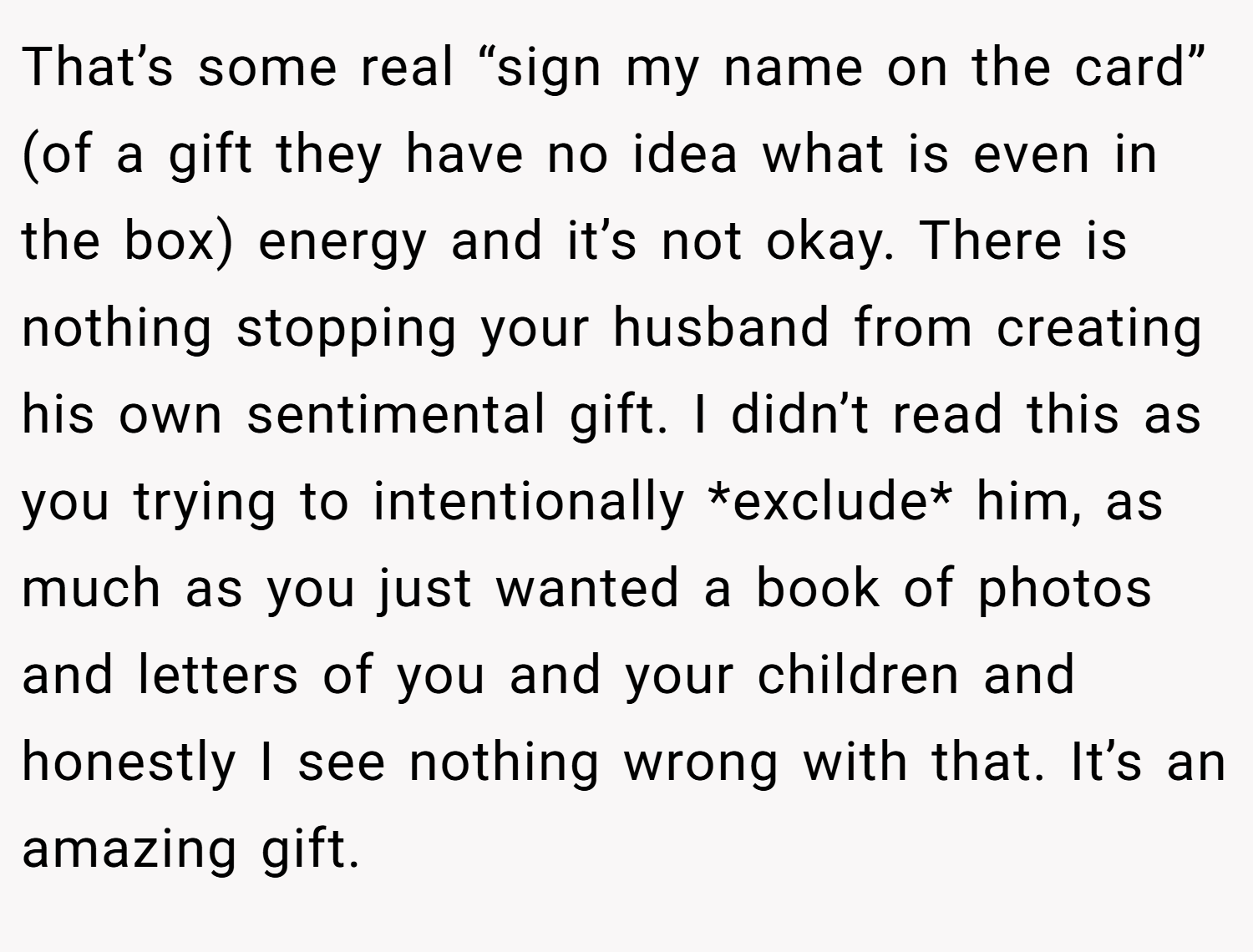 That’s some real “sign my name on the card” (of a gift they have no idea what is even in the box) energy and it’s not okay. There is nothing stopping your husband from creating his own sentimental gift. I didn’t read this as you trying to intentionally *exclude* him, as much as you just wanted a book of photos and letters of you and your children and honestly I see nothing wrong with that. It’s an amazing gift.