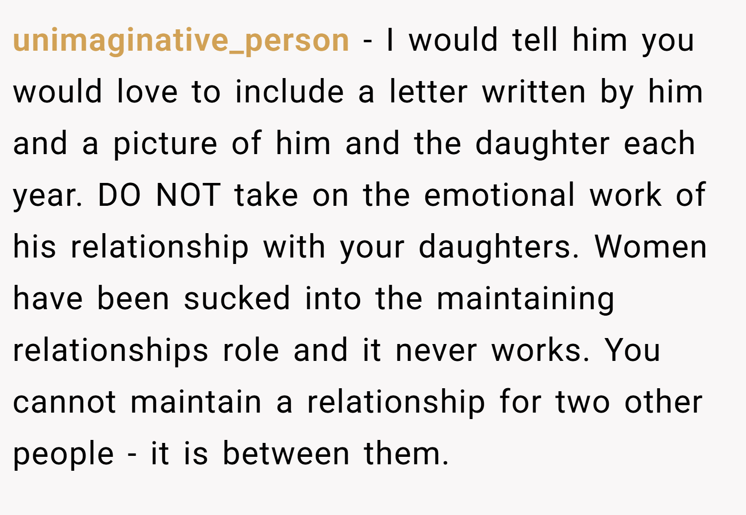 unimaginative_person − I would tell him you would love to include a letter written by him and a picture of him and the daughter each year. DO NOT take on the emotional work of his relationship with your daughters. Women have been sucked into the maintaining relationships role and it never works. You cannot maintain a relationship for two other people - it is between them.
